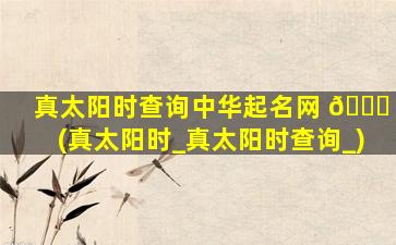 真太阳时查询中华起名网 🐛 (真太阳时_真太阳时查询_)